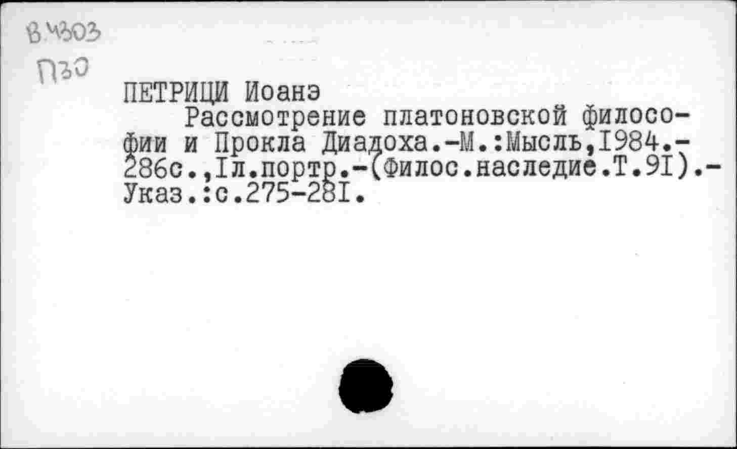 ﻿
ПЕТРИЦИ Иоанэ
Рассмотрение платоновской философии и Прокла Диадоха.-М.:Мысль,1984.-Жс..1л.портр.-(Филос.наследие.Т.91).-Указ.:с.275-281.